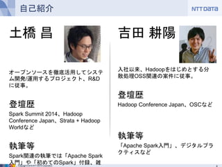Copyright © 2016 NTT DATA Corporation
自己紹介
土橋 昌
オープンソースを徹底活用してシステム開
発/運用するプロジェクト、R&Dに従事。
登壇歴
Spark Summit 2014、Hadoop
Conference Japan、Strata + Hadoop
Worldなど
執筆等
Spark関連の執筆では「Apache Spark入
門」や「初めてのSpark」付録、雑誌など
吉田 耕陽
入社以来、Hadoopをはじめとする分散処
理OSS関連の案件に従事。
登壇歴
Hadoop Conference Japan、OSCなど
執筆等
「Apache Spark入門」、デジタルプラクティ
スなど
 