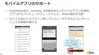 モバイルアプリのサポート
• FireOS(Kindle), Android, iOS端末向けにモバイルアプリを提供。
アプリからプレビューやフィードバック、共有の操作が可能
• モバイル向けにオフライン時にプレビューができるようにキャッ
シュする機能を備える
タップするとオフ
ライン時でもプレ
ビューが可能に
26
 