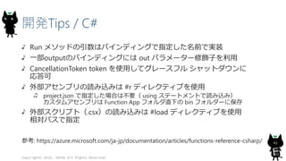 開発Tips / C#
Run メソッドの引数はバインディングで指定した名前で実装
一部outputのバインディングには out パラメーター修飾子を利用
CancellationToken token を使用してグレースフル シャットダウンに
応答可
外部アセンブリの読み込みは #r ディレクティブを使用
project.json で指定した場合は不要（ using ステートメントで読み込み）
カスタムアセンブリは Function App フォルダ直下の bin フォルダーに保存
外部スクリプト（.csx）の読み込みは #load ディレクティブを使用
相対パスで指定
参考: https://azure.microsoft.com/ja-jp/documentation/articles/functions-reference-csharp/
Copyright© 2016, JAZUG All Rights Reserved.
42
 