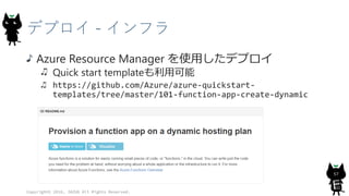 デプロイ - インフラ
Azure Resource Manager を使用したデプロイ
Quick start templateも利用可能
https://github.com/Azure/azure-quickstart-
templates/tree/master/101-function-app-create-dynamic
Copyright© 2016, JAZUG All Rights Reserved.
57
 