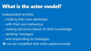 What is the actor model?
Independent entities
… holding their own attributes
… with their own behaviour
… making decisions based on their knowledge
… sending messages
… and responding to messages.
 can be modelled with actor pattern/model.
 