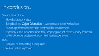 In conclusion…
Service Fabric Actors…
• Have behaviour + state
• Bring back the Object Orientation + statefulnes concepts we had lost
• Run in a performant enterprise-ready scalable environment
• Especially suited for web session state, shopping cart, iot devices, or any scenarios
with independent objects with own lifetime/state/behaviour
But…
• Requires re-architecting existing apps
• API can still be improved
 