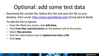 Optional: add some test data
Download the sample file, follow this link and save the file to your
desktop, then unzip: http://www.splunkbook.com (Using Splunk Book)
To add the file to Splunk:
– From the Welcome screen, click Add Data.
– Click From files and directories on the bottom half of the screen.
– Select Skip preview.
– Click the radio button next to Upload and index a file.
– Click Save.
 