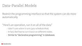 Data-Parallel Models
Restrict the programming interface so that the system can do more
automatically
“Here’s an operation, run it on all of the data”
- I don’t care where it runs (you schedule that)
- In fact, feel free to run it twice on different nodes
- Siimlar to “declarative programming” in databases
 