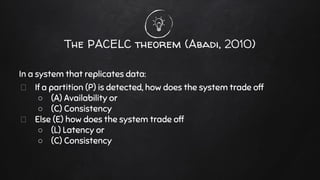 The PACELC theorem (Abadi, 2010)
In a system that replicates data:
If a partition (P) is detected, how does the system trade off
○ (A) Availability or
○ (C) Consistency
Else (E) how does the system trade off
○ (L) Latency or
○ (C) Consistency
 