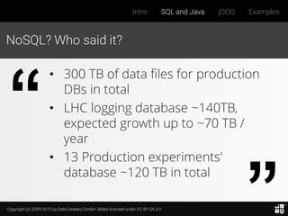 Copyright (c) 2009-2015 by Data Geekery GmbH. Slides licensed under CC BY SA 3.0
Intro SQL and Java jOOQ Examples
NoSQL? Who said it?
• 300 TB of data files for production
DBs in total
• LHC logging database ~140TB,
expected growth up to ~70 TB /
year
• 13 Production experiments'
database ~120 TB in total
 