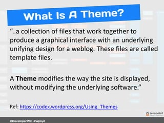“..a collection of files that work together to
produce a graphical interface with an underlying
unifying design for a weblog. These files are called
template files.
A Theme modifies the way the site is displayed,
without modifying the underlying software.”
Ref: https://codex.wordpress.org/Using_Themes
 