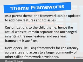 As a parent theme, the framework can be updated
to add new features and fix issues.
Customizations to the child theme, hence the
actual website, remain separate and unchanged,
inheriting the new features and receiving
framework issue fixes.
Developers like using frameworks for consistency
across sites and access to a larger community of
other skilled framework developers.
 