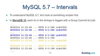 MySQL 5.7 – Intervals
● To understand MySQL 5.7, let’s look at something simpler first
● In MariaDB 10, each trx in the binlogs is tagged with a Group Commit Id (cid)
...
#150316 11:33:46 ... GTID 0-1-184 cid=2324
#150316 11:33:46 ... GTID 0-1-185 cid=2335
...
#150316 11:33:46 ... GTID 0-1-189 cid=2335
#150316 11:33:46 ... GTID 0-1-190
#150316 11:33:46 ... GTID 0-1-191 cid=2346
...
#150316 11:33:46 ... GTID 0-1-197 cid=2346
#150316 11:33:46 ... GTID 0-1-198 cid=2361
...
10
 