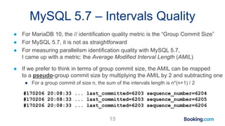 MySQL 5.7 – Intervals Quality
● For MariaDB 10, the // identification quality metric is the “Group Commit Size”
● For MySQL 5.7, it is not as straightforward
● For measuring parallelism identification quality with MySQL 5.7,
I came up with a metric: the Average Modified Interval Length (AMIL)
● If we prefer to think in terms of group commit size, the AMIL can be mapped
to a pseudo-group commit size by multiplying the AMIL by 2 and subtracting one
● For a group commit of size n, the sum of the intervals length is n*(n+1) / 2
#170206 20:08:33 ... last_committed=6203 sequence_number=6204
#170206 20:08:33 ... last_committed=6203 sequence_number=6205
#170206 20:08:33 ... last_committed=6203 sequence_number=6206
15
 