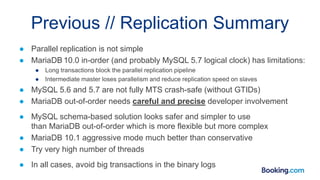 Previous // Replication Summary
● Parallel replication is not simple
● MariaDB 10.0 in-order (and probably MySQL 5.7 logical clock) has limitations:
● Long transactions block the parallel replication pipeline
● Intermediate master loses parallelism and reduce replication speed on slaves
● MySQL 5.6 and 5.7 are not fully MTS crash-safe (without GTIDs)
● MariaDB out-of-order needs careful and precise developer involvement
● MySQL schema-based solution looks safer and simpler to use
than MariaDB out-of-order which is more flexible but more complex
● MariaDB 10.1 aggressive mode much better than conservative
● Try very high number of threads
● In all cases, avoid big transactions in the binary logs
 