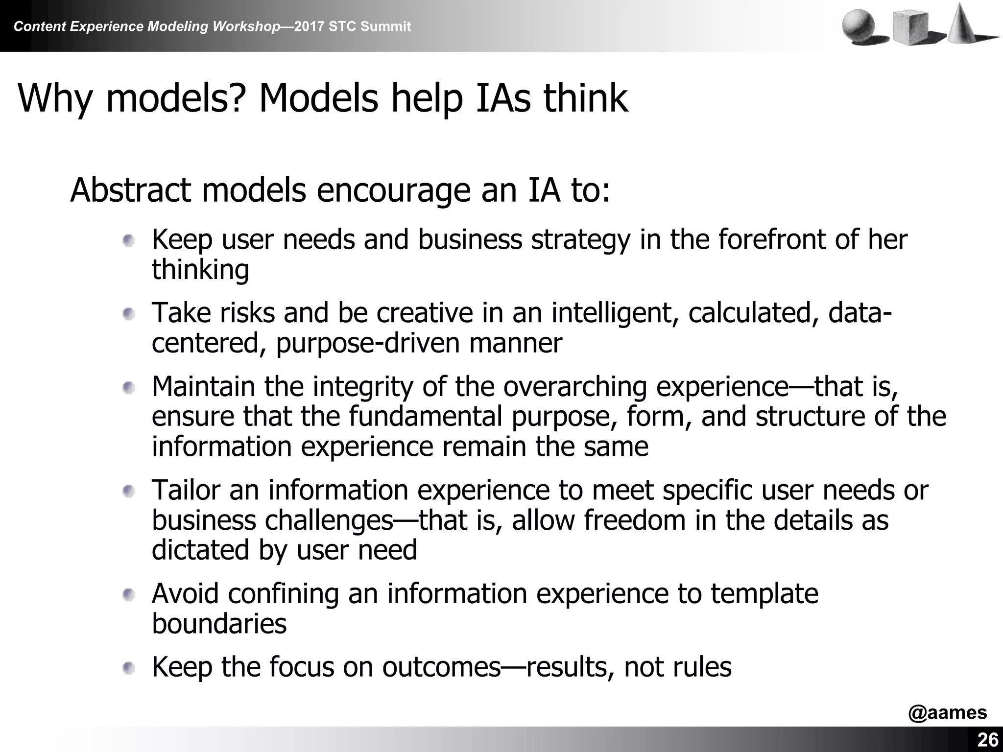 Content Experience Modeling Workshop—2017 STC Summit
26
Why models? Models help IAs think
Abstract models encourage an IA to:
Keep user needs and business strategy in the forefront of her
thinking
Take risks and be creative in an intelligent, calculated, data-
centered, purpose-driven manner
Maintain the integrity of the overarching experience—that is,
ensure that the fundamental purpose, form, and structure of the
information experience remain the same
Tailor an information experience to meet specific user needs or
business challenges—that is, allow freedom in the details as
dictated by user need
Avoid confining an information experience to template
boundaries
Keep the focus on outcomes—results, not rules
@aames
 