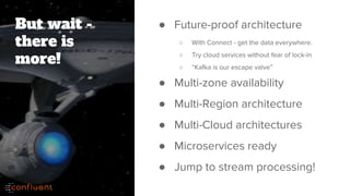 But wait -
there is
more!
● Future-proof architecture
○ With Connect - get the data everywhere.
○ Try cloud services without fear of lock-in
○ “Kafka is our escape valve”
● Multi-zone availability
● Multi-Region architecture
● Multi-Cloud architectures
● Microservices ready
● Jump to stream processing!
 