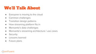 We’ll Talk About
● Everyone is moving to the cloud
● Common challenges
● Transition design patterns
● How streaming platform fits in
● Monsanto’s data challenges
● Monsanto’s streaming architecture / use cases
● Security
● Lessons learned
● Future plans
 