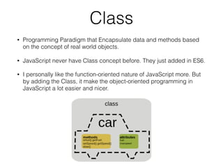 Class
• Programming Paradigm that Encapsulate data and methods based
on the concept of real world objects.
• JavaScript never have Class concept before. They just added in ES6.
• I personally like the function-oriented nature of JavaScript more. But
by adding the Class, it make the object-oriented programming in
JavaScript a lot easier and nicer.
 