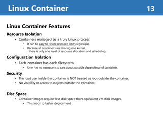 Linux Container Features
Resource Isolation
• Containers managed as a truly Linux process
• It can be easy to resize resource limits (cgroups).
• Because all containers are sharing one kernel,
there is only one level of resource allocation and scheduling.
Configuration Isolation
• Each container has each filesystem
• User has no necessary to care about outside dependency of container.
Security
• The root user inside the container is NOT treated as root outside the container.
• No visibility or access to objects outside the container.
Disc Space
• Container images require less disk space than equivalent VM disk images.
• This leads to faster deployment
Linux Container 13
 