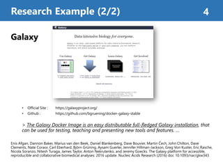 Galaxy
• Official Site : https://galaxyproject.org/
• Github : https://github.com/bgruening/docker-galaxy-stable
> The Galaxy Docker Image is an easy distributable full-fledged Galaxy installation, that
can be used for testing, teaching and presenting new tools and features. …
Enis Afgan, Dannon Baker, Marius van den Beek, Daniel Blankenberg, Dave Bouvier, Martin Čech, John Chilton, Dave
Clements, Nate Coraor, Carl Eberhard, Björn Grüning, Aysam Guerler, Jennifer Hillman-Jackson, Greg Von Kuster, Eric Rasche,
Nicola Soranzo, Nitesh Turaga, James Taylor, Anton Nekrutenko, and Jeremy Goecks. The Galaxy platform for accessible,
reproducible and collaborative biomedical analyses: 2016 update. Nucleic Acids Research (2016) doi: 10.1093/nar/gkw343
Research Example (2/2) 4
 