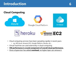 Cloud Computing
• Cloud computing services have been spreading rapidly in recent years.
• e.g. MS Azure, Amazon EC2, Google Platform, Heroku, etc…
• Virtual machines are used extensively in cloud computing.
• VM performance is crucial component of overall cloud performance.
• Once a hypervisor has added overhead, no higher layer can remove it.
Introduction 6
 