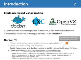 Container-based Virtualization
• Container-based virtualization provides an alternative to virtual machines in the cloud.
• The concepts of container technology is based on Linux namespace [34].
Docker [45]
• “Docker is the world’s leading software containerization platform”
• “Build, Ship, and Run Any App, Anywhere”
• Docker has emerged as a standard runtime, image format, and build system for Linux.
• Docker provides quick and easy deployment and reproducibility.
Introduction 7
[34] Rob Pike, Dave Presotto, Ken Thompson, Howard Trickey, and Phil Winterbottom. The Use of Name Spaces in
Plan 9. In Proceedings of the 5th Workshop on ACM SIGOPS European Workshop: Models and Paradigms for
Distributed Systems Structuring, pages 1–5, 1992.
[45] Solomon Hykes and others. What is Docker? https://www.docker.com/ whatisdocker/.
But, we will focus on only
performance in this time
 