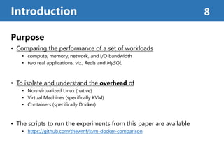 Purpose
• Comparing the performance of a set of workloads
• compute, memory, network, and I/O bandwidth
• two real applications, viz., Redis and MySQL
• To isolate and understand the overhead of
• Non-virtualized Linux (native)
• Virtual Machines (speciﬁcally KVM)
• Containers (speciﬁcally Docker)
• The scripts to run the experiments from this paper are available
• https://github.com/thewmf/kvm-docker-comparison
Introduction 8
 
