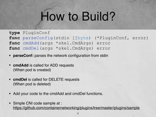 How to Build?
• parseConf: parses the network conﬁguration from stdin
• cmdAdd is called for ADD requests  
(When pod is created)
• cmdDel is called for DELETE requests  
(When pod is deleted)
• Add your code to the cmdAdd and cmdDel functions.
• Simple CNI code sample at : 
https://github.com/containernetworking/plugins/tree/master/plugins/sample
8
type PluginConf
func parseConfig(stdin []byte) (*PluginConf, error)
func cmdAdd(args *skel.CmdArgs) error
func cmdDel(args *skel.CmdArgs) error
 