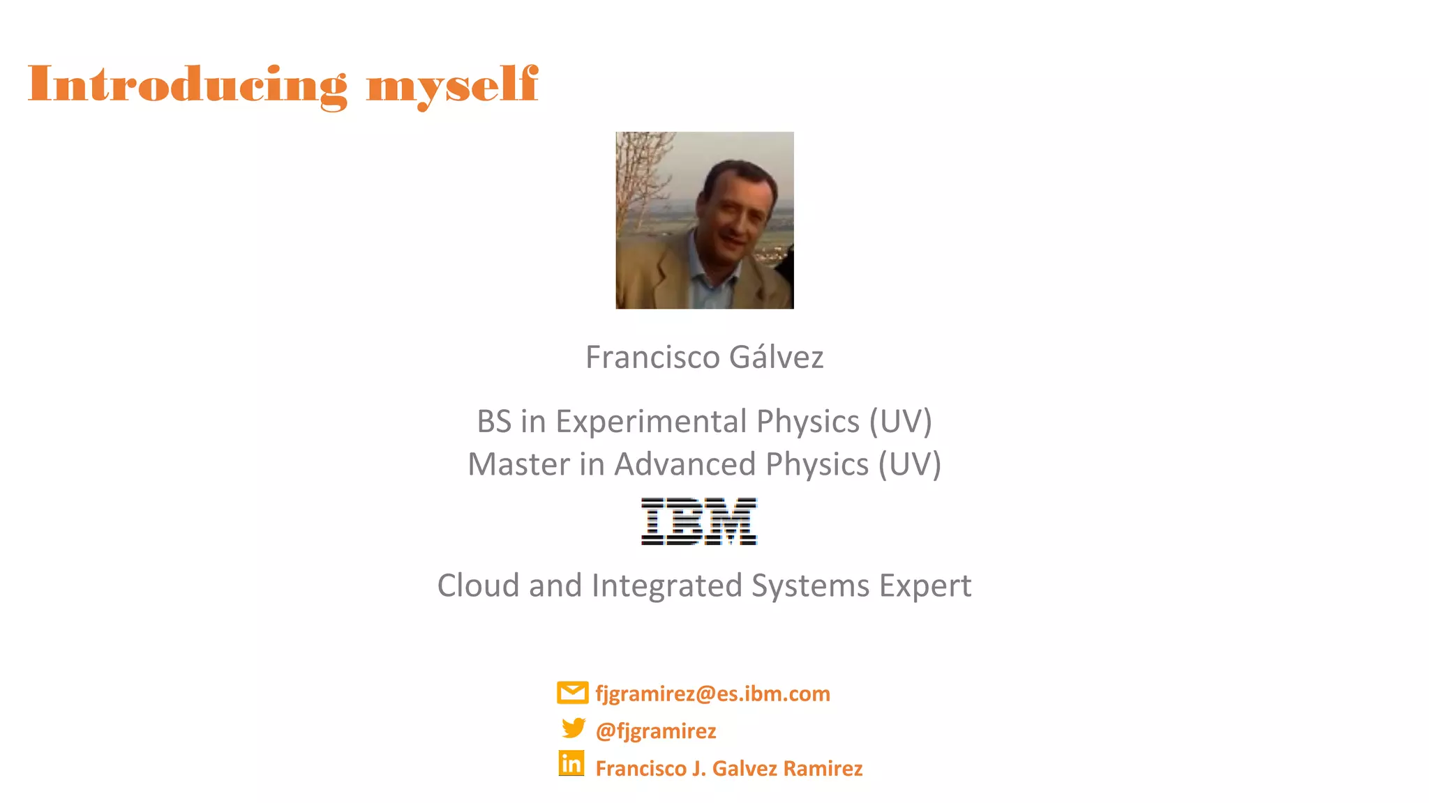 Introducing myself
Francisco Gálvez
BS in Experimental Physics (UV)
Master in Advanced Physics (UV)
Cloud and Integrated Systems Expert
fjgramirez@es.ibm.com
@fjgramirez
Francisco J. Galvez Ramirez
 
