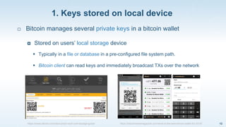 1. Keys stored on local device
12
 Bitcoin manages several private keys in a bitcoin wallet
 Stored on users’ local storage device
 Typically in a file or database in a pre-configured file system path.
 Bitcoin client can read keys and immediately broadcast TXs over the network
https://news.bitcoin.com/idiot-proof-vault-cold-storage-guide/ https://bitcoinnewsmagazine.com/what-is-the-best-bitcoin-wallet-for-2015/
 