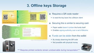 3. Offline keys Storage
17
https://bitcoinpaperwallet.com/
 Requires a QR code reader
 to read the key back into a Bitcoin client
 Securing this is similar to securing cash
 Paper wallet doesn’t contain the funds itself
 Enables signing authority over a set of Bitcoins
 Funds can be stolen from the wallet
 By simply observing the QR code
 Not possible with physical money
*** Requires printed contents remain unobservable during transportation***
 