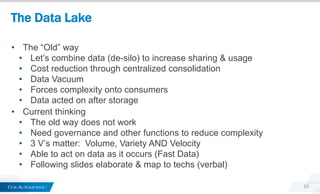 The Data Lake
65
• The “Old” way
• Let’s combine data (de-silo) to increase sharing & usage
• Cost reduction through centralized consolidation
• Data Vacuum
• Forces complexity onto consumers
• Data acted on after storage
• Current thinking
• The old way does not work
• Need governance and other functions to reduce complexity
• 3 V’s matter: Volume, Variety AND Velocity
• Able to act on data as it occurs (Fast Data)
• Following slides elaborate & map to techs (verbal)
 