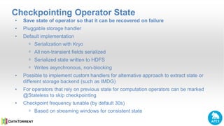 Checkpointing Operator State
• Save state of operator so that it can be recovered on failure
• Pluggable storage handler
• Default implementation
ᵒ Serialization with Kryo
ᵒ All non-transient fields serialized
ᵒ Serialized state written to HDFS
ᵒ Writes asynchronous, non-blocking
• Possible to implement custom handlers for alternative approach to extract state or
different storage backend (such as IMDG)
• For operators that rely on previous state for computation operators can be marked
@Stateless to skip checkpointing
• Checkpoint frequency tunable (by default 30s)
ᵒ Based on streaming windows for consistent state
 