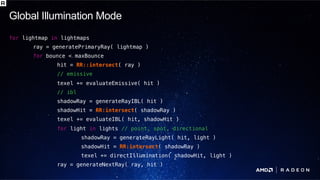 P O L A R I S T E C H D AYP O L A R I S T E C H D AY
for lightmap in lightmaps!
ray = generatePrimaryRay( lightmap )!
for bounce < maxBounce!
hit = RR::intersect( ray )!
// emissive!
texel += evaluateEmissive( hit )!
// ibl!
shadowRay = generateRayIBL( hit )!
shadowHit = RR:intersect( shadowRay )!
texel += evaluateIBL( hit, shadowHit )!
for light in lights // point, spot, directional!
shadowRay = generateRayLight( hit, light )!
shadowHit = RR:intersect( shadowRay )!
texel += directIllumination( shadowHit, light )!
ray = generateNextRay( ray, hit )
Global Illumination Mode
 