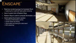 P O L A R I S T E C H D AYP O L A R I S T E C H D AY
Real-time rendering plugin for Autodesk Revit
Exploring the model with high quality rendering
Use of custom fork of Radeon Rays
Radeon Rays is used to compute illumination caches
Hybrid global illumination solution
Hierarchy of illumination caches
Screen space ray tracing
World space ray tracing as a last resort
BVH streaming
 