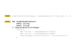 CompletableFuture<Image> loadImageAsync(String name) { … }
fun loadAndCombineAsync(
name1: String,
name2: String
): CompletableFuture<Image> =
future {
val future1 = loadImageAsync(name1)
val future2 = loadImageAsync(name2)
combineImages(future1.await(), future2.await())
}
Kotlin
Java
 