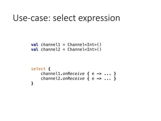 Use-case:	select	expression
val channel1 = Channel<Int>()
val channel2 = Channel<Int>()
select {
channel1.onReceive { e -> ... }
channel2.onReceive { e -> ... }
}
 