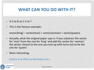 WHAT CAN YOU DO WITH IT?
 A is to B as C is to ?
 This is the famous example:
vector(king) – vector(man) + vector(woman) = vector(queen)
 Actually, what the original paper says is: if you substract the vector
for ‘man’ from the one for ‘king’ and add the vector for ‘woman’,
the vector closest to the one you end up with turns out to be the
one for ‘queen’.
 More interesting:
France is to Paris as Germany is to …
Suzan Verberne
 