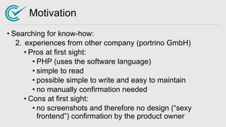 Motivation
• Searching for know-how:
2. experiences from other company (portrino GmbH)
• Pros at first sight:
• PHP (uses the software language)
• simple to read
• possible simple to write and easy to maintain
• no manually confirmation needed
• Cons at first sight:
• no screenshots and therefore no design (“sexy
frontend”) confirmation by the product owner
 