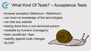 What Kind Of Tests? – Acceptance Tests
• browser emulation (Selenium / Webdriver)
• can have no knowledge of the technologies
• can test any website
• testing done from a non-technical person
• readable by humans (managers)
• tests JavaScript / Ajax
• stability against code changes
• SLOW!
 
