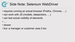 Side Note: Selenium WebDriver
• requires running an actual browser (Firefox, Chrome, …)
• can work with JS (modals, datepickers, …)
• can test actual visibility of elements
• …
• slower
• but: a manager or customer uses it too
 