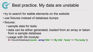 Best practice. My data are unstable
• try to search for stable elements on the website
• use fixtures instead of database dumps
• fixtures:
• sample data for tests
• data can be either generated, loaded from an array or taken
from a sample database
• usage with Db module:
$I->haveInDatabase('posts', array('title' => My title', 'body' => The body.'));
 