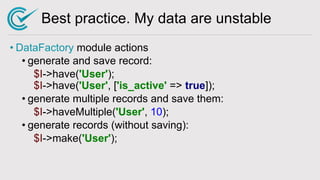 Best practice. My data are unstable
• DataFactory module actions
• generate and save record:
$I->have('User');
$I->have('User', ['is_active' => true]);
• generate multiple records and save them:
$I->haveMultiple('User', 10);
• generate records (without saving):
$I->make('User');
 