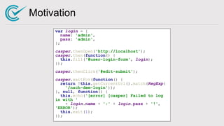 Motivation
var login = {
name: 'admin',
pass: 'admin',
};
casper.thenOpen('http://localhost');
casper.then(function() {
this.fill('#user-login-form', login);
});
casper.thenClick('#edit-submit');
casper.waitFor(function() {
return !this.getCurrentUrl().match(RegExp(
'/nach-dem-login'));
}, null, function() {
this.echo('[error] [casper] Failed to log
in with '
+ login.name + ':' + login.pass + '!',
'ERROR');
this.exit(1);
});
 