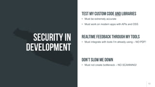 10
• Must be extremely accurate
• Must work on modern apps with APIs and OSS
Test my custom code AND libraries
• Must integrate with tools I’m already using – NO PDF!
Realtime feedback through my tools
• Must not create bottleneck – NO SCANNING!
Don’t slow me down
Security in
Development
 