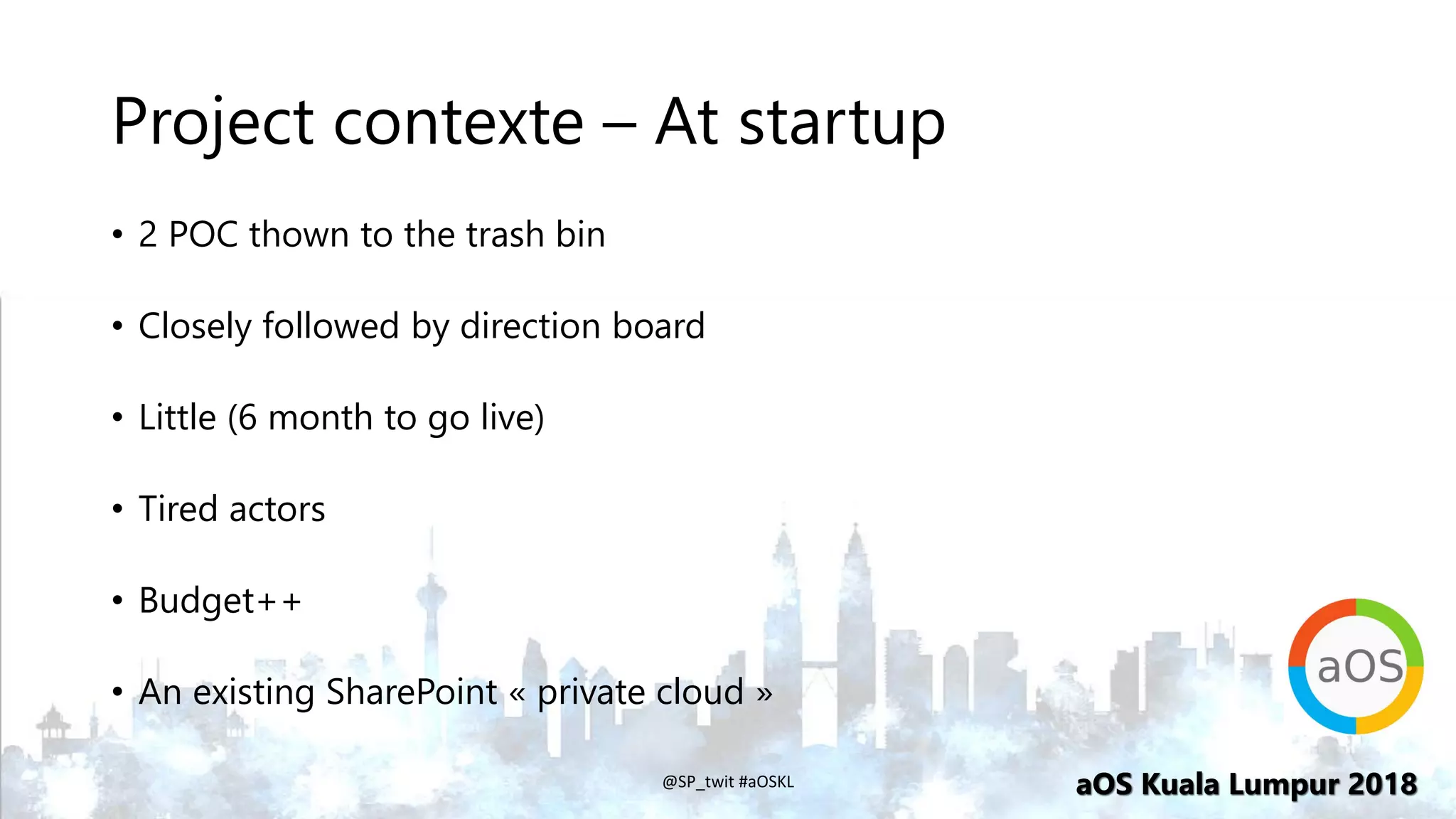 aOS Kuala Lumpur 2018aOS Kuala Lumpur 2018
Project contexte – At startup
• 2 POC thown to the trash bin
• Closely followed by direction board
• Little (6 month to go live)
• Tired actors
• Budget++
• An existing SharePoint « private cloud »
@SP_twit #aOSKL
 