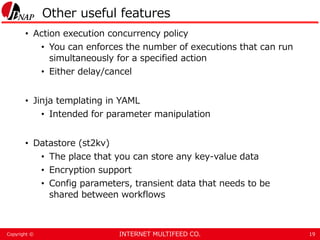 INTERNET MULTIFEED CO.Copyright ©
Other useful features
• Action execution concurrency policy
• You can enforces the number of executions that can run
simultaneously for a specified action
• Either delay/cancel
• Jinja templating in YAML
• Intended for parameter manipulation
• Datastore (st2kv)
• The place that you can store any key-value data
• Encryption support
• Config parameters, transient data that needs to be
shared between workflows
19
 
