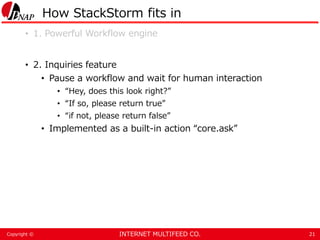 INTERNET MULTIFEED CO.Copyright ©
How StackStorm fits in
• 1. Powerful Workflow engine
• 2. Inquiries feature
• Pause a workflow and wait for human interaction
• “Hey, does this look right?”
• “If so, please return true”
• “if not, please return false”
• Implemented as a built-in action “core.ask”
21
 