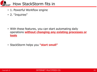 INTERNET MULTIFEED CO.Copyright ©
How StackStorm fits in
• 1. Powerful Workflow engine
• 2. “Inquiries”
• With these features, you can start automating daily
operations without changing any existing processes or
tools
• StackStorm helps you “start small”
25
 