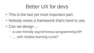 Better UX for devs
●
This is the last yet most important part.
●
Nobody wants a framework that’s hard to use.
●
Can we design …
– a user-friendly asynchronous programming API
– … with modest learning curve?
 
