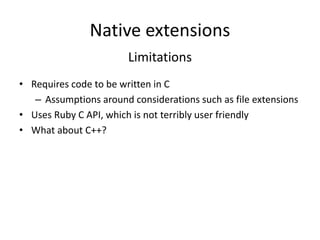 Native extensions
Limitations
• Requires code to be written in C
– Assumptions around considerations such as file extensions
• Uses Ruby C API, which is not terribly user friendly
• What about C++?
 