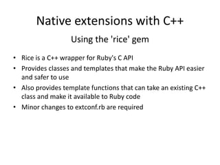 Native extensions with C++
Using the 'rice' gem
• Rice is a C++ wrapper for Ruby's C API
• Provides classes and templates that make the Ruby API easier
and safer to use
• Also provides template functions that can take an existing C++
class and make it available to Ruby code
• Minor changes to extconf.rb are required
 