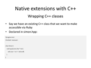 Native extensions with C++
Wrapping C++ classes
• Say we have an existing C++ class that we want to make
accessible via Ruby
• Declared in simon.hpp:
#pragmaonce
#include <iostream>
class Simon {
void says(const char * str) {
std::cout <<str << std::endl;
}
}
 